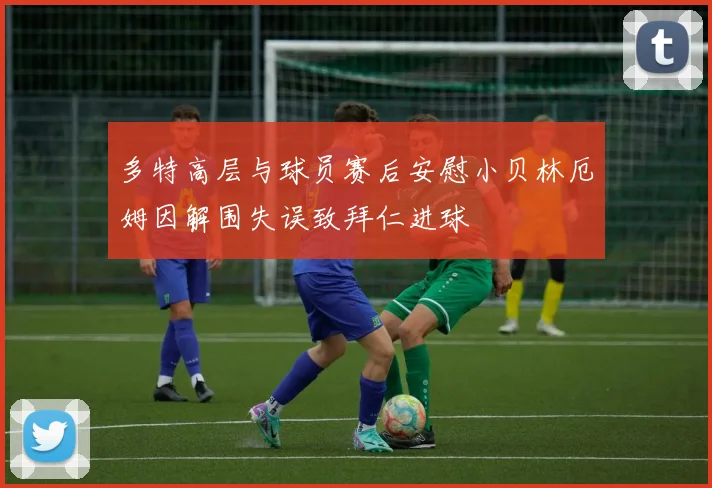 多特高层与球员赛后安慰小贝林厄姆因解围失误致拜仁进球