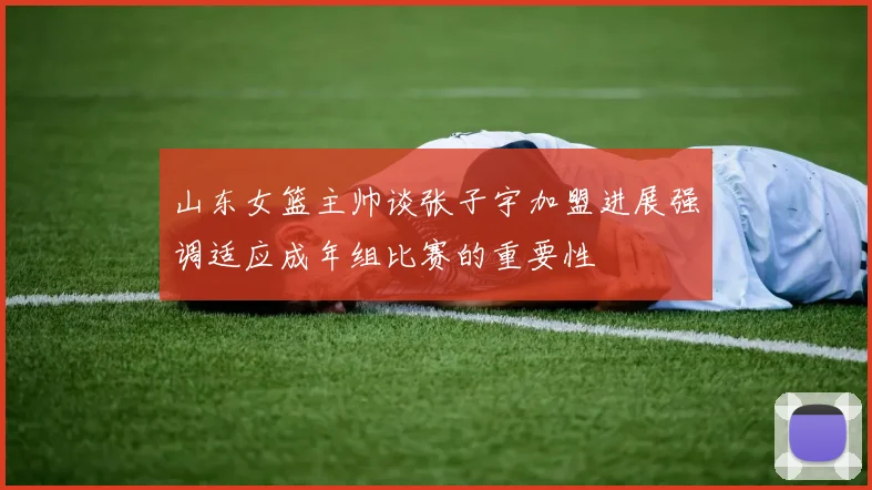 山东女篮主帅谈张子宇加盟进展强调适应成年组比赛的重要性