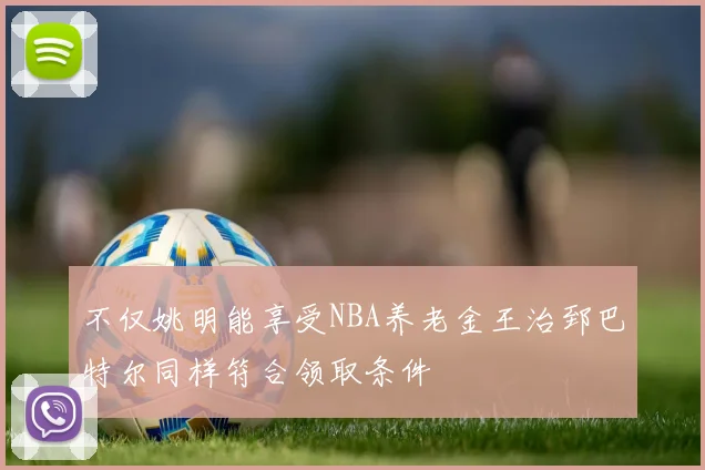 不仅姚明能享受NBA养老金王治郅巴特尔同样符合领取条件
