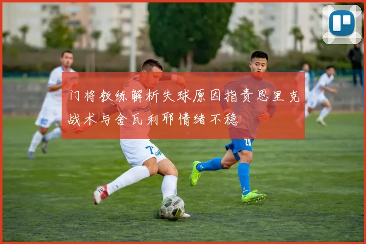 门将教练解析失球原因指责恩里克战术与舍瓦利耶情绪不稳