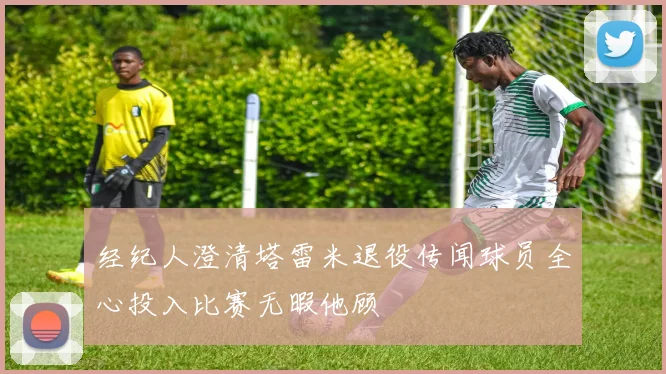 经纪人澄清塔雷米退役传闻球员全心投入比赛无暇他顾