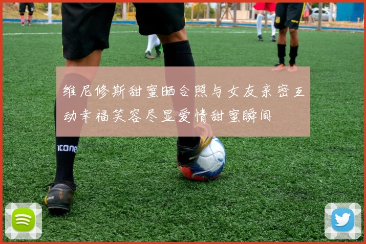 维尼修斯甜蜜晒合照与女友亲密互动幸福笑容尽显爱情甜蜜瞬间