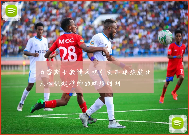 马雷斯卡激情庆祝引发车迷热爱让人回忆起穆帅的辉煌时刻