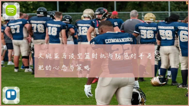 文班亚马谈空篮时机与防范对手恶犯的心态与策略