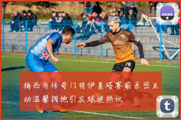 梅西与传奇门将伊基塔赛前亲密互动温馨拥抱引发球迷热议