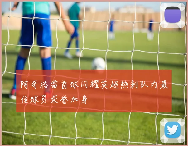 阿奇格雷首球闪耀英超热刺队内最佳球员荣誉加身