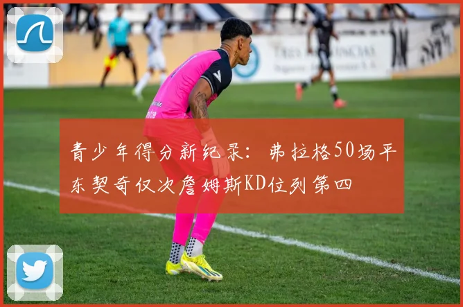 青少年得分新纪录：弗拉格50场平东契奇仅次詹姆斯KD位列第四