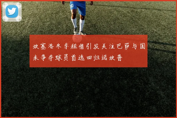 坎塞洛冬季租借引发关注巴萨与国米争夺球员首选回归诺坎普