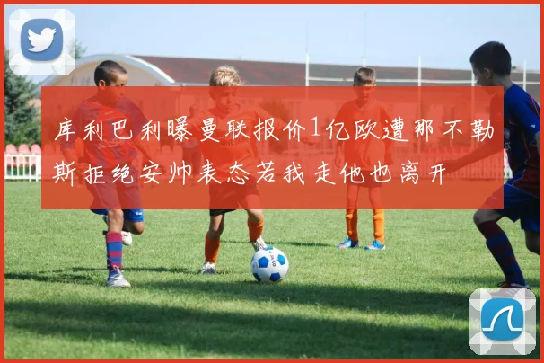 库利巴利曝曼联报价1亿欧遭那不勒斯拒绝安帅表态若我走他也离开