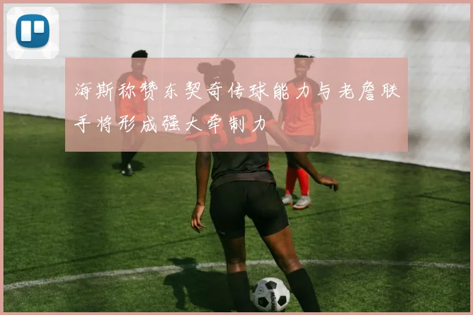 海斯称赞东契奇传球能力与老詹联手将形成强大牵制力