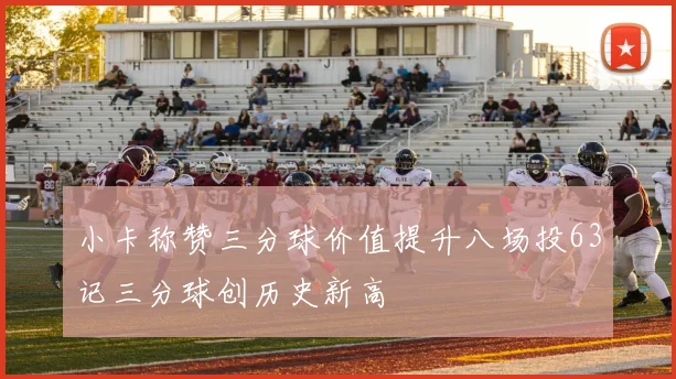 小卡称赞三分球价值提升八场投63记三分球创历史新高