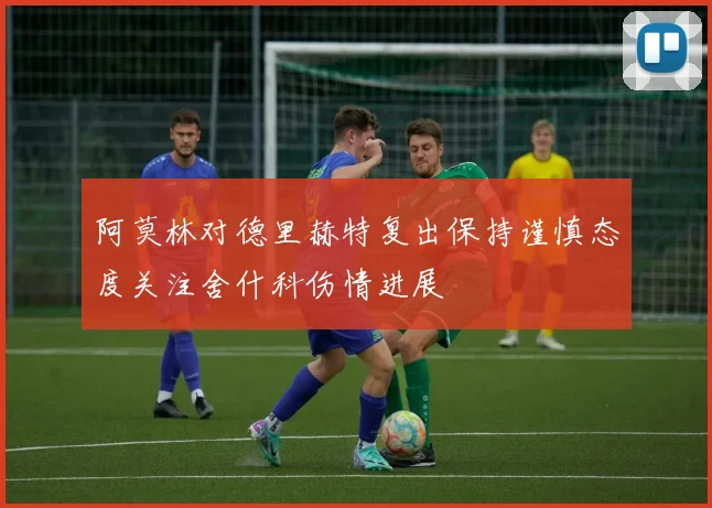 阿莫林对德里赫特复出保持谨慎态度关注舍什科伤情进展