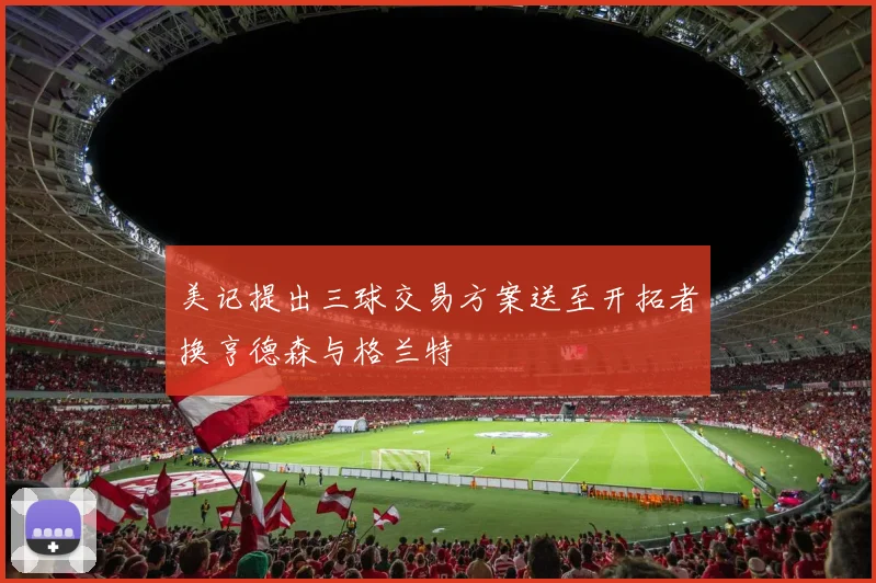 美记提出三球交易方案送至开拓者换亨德森与格兰特