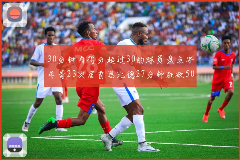 30分钟内得分超过30的球员盘点字母哥23次居首恩比德27分钟狂砍50分