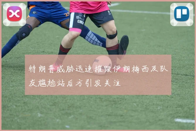 特朗普威胁迅速摧毁伊朗梅西及队友尴尬站后方引发关注