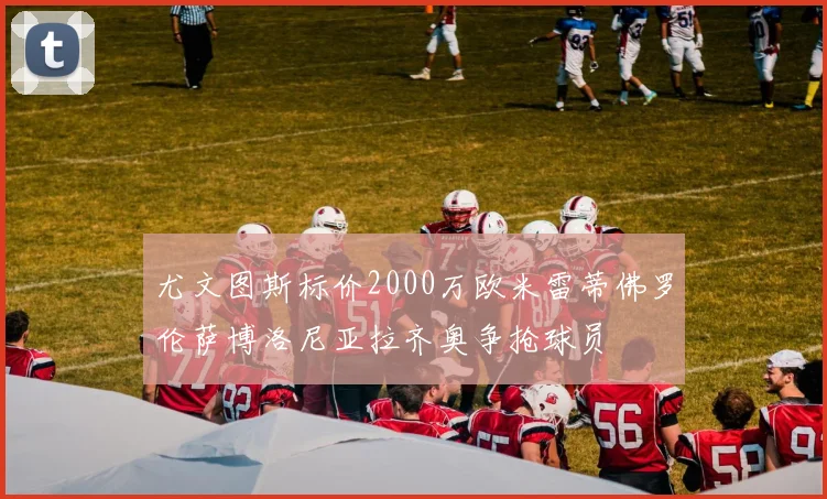 尤文图斯标价2000万欧米雷蒂佛罗伦萨博洛尼亚拉齐奥争抢球员