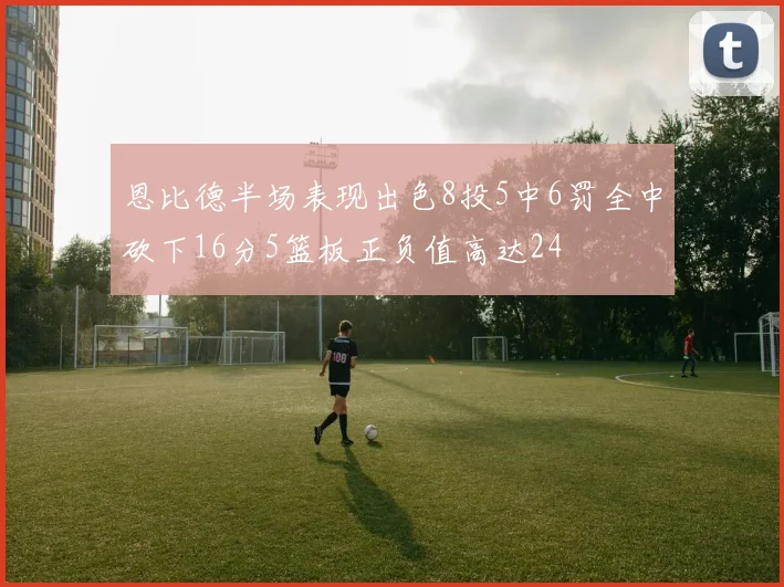 恩比德半场表现出色8投5中6罚全中砍下16分5篮板正负值高达24