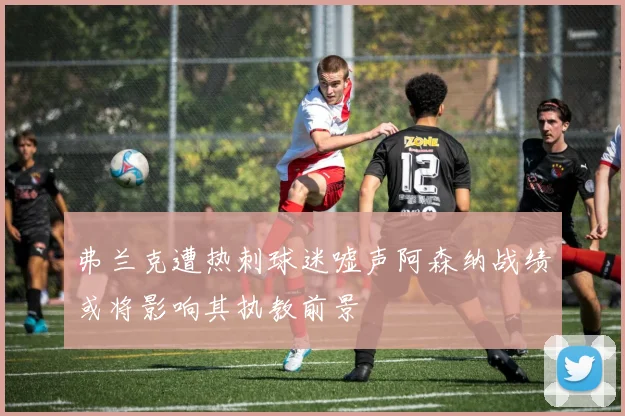 弗兰克遭热刺球迷嘘声阿森纳战绩或将影响其执教前景