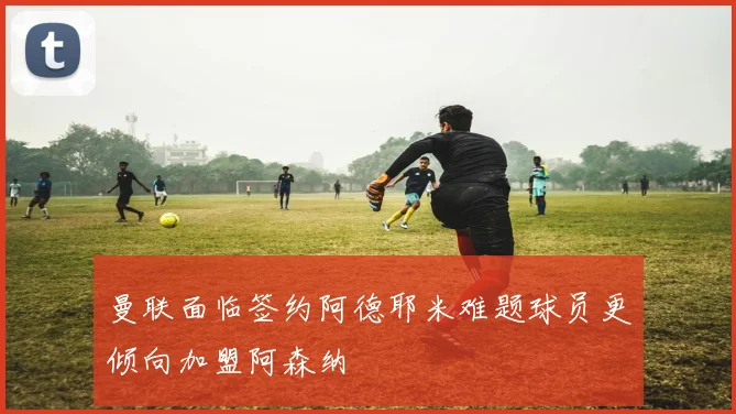 曼联面临签约阿德耶米难题球员更倾向加盟阿森纳