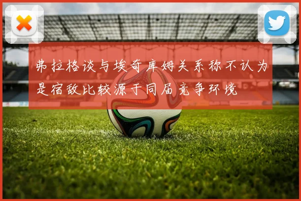 弗拉格谈与埃奇库姆关系称不认为是宿敌比较源于同届竞争环境