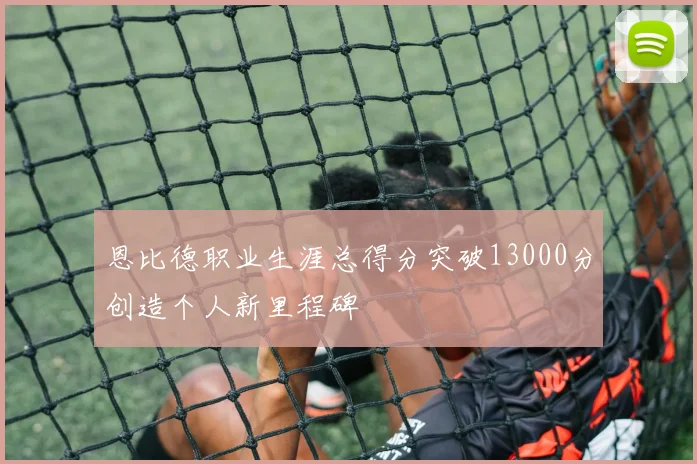 恩比德职业生涯总得分突破13000分创造个人新里程碑