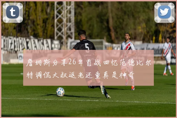 詹姆斯分享26年首战回忆范德比尔特调侃大叔返老还童真是神奇