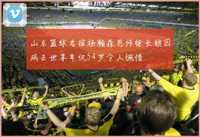 山东篮球名宿杨瀚森恩师徐长锁因病去世享年仅54岁令人惋惜